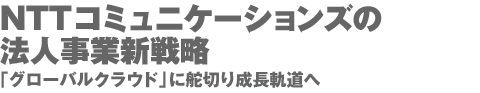 NTTコミュニケーションズの法人事業新戦略 「グローバルクラウド」に舵切り成長軌道へ